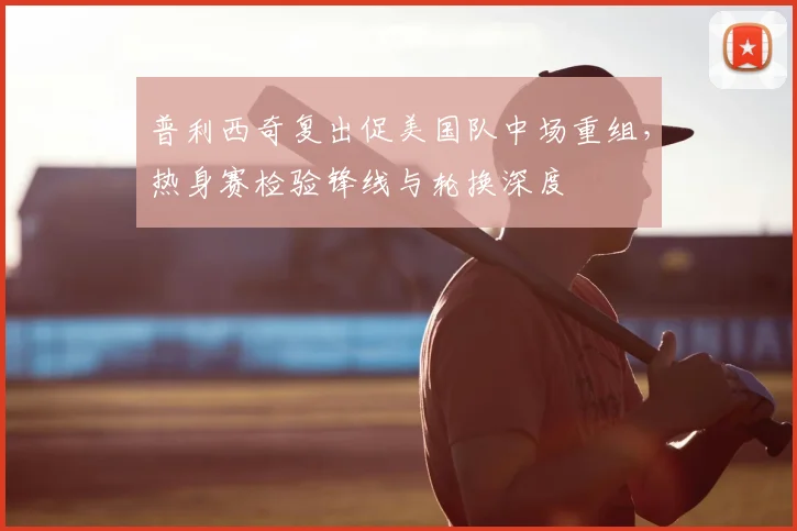 普利西奇复出促美国队中场重组，热身赛检验锋线与轮换深度