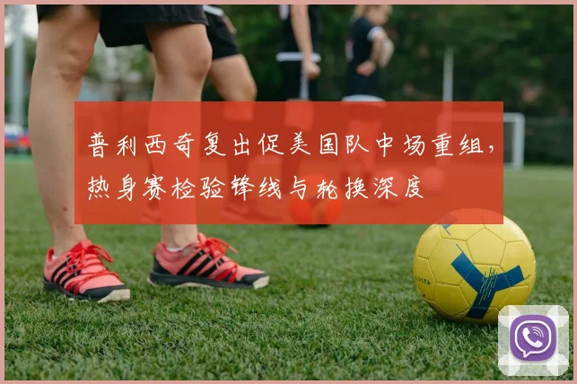 普利西奇复出促美国队中场重组，热身赛检验锋线与轮换深度