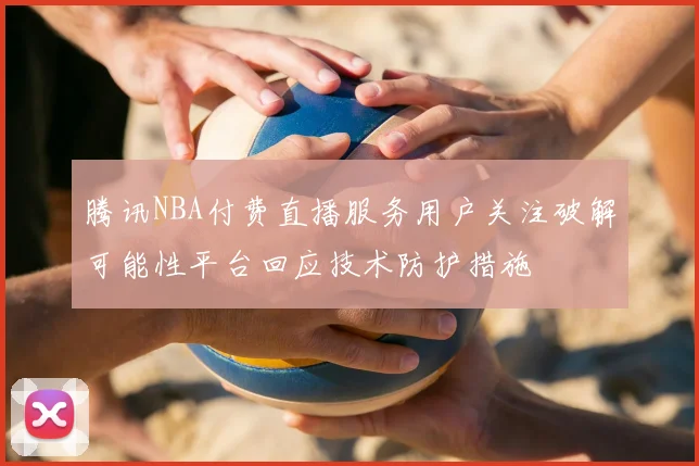 腾讯NBA付费直播服务用户关注破解可能性平台回应技术防护措施