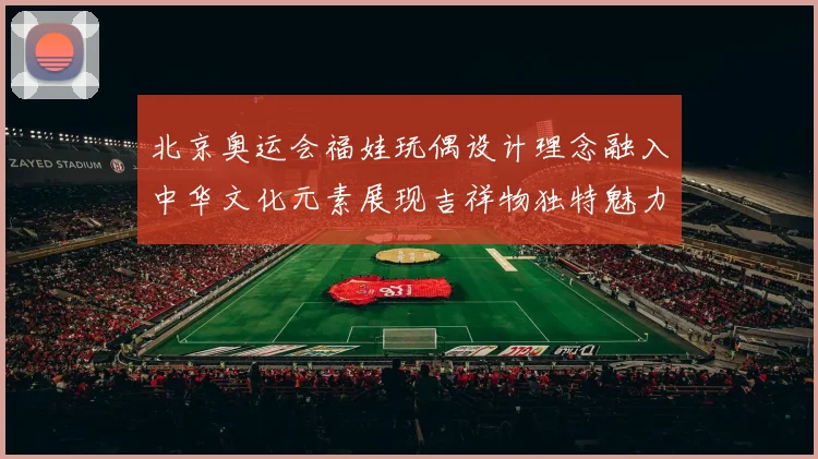 北京奥运会福娃玩偶设计理念融入中华文化元素展现吉祥物独特魅力