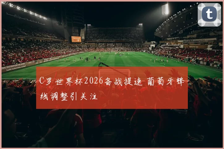 C罗世界杯2026备战提速 葡萄牙锋线调整引关注