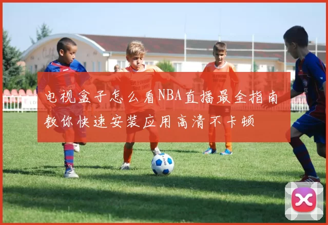 电视盒子怎么看NBA直播最全指南 教你快速安装应用高清不卡顿