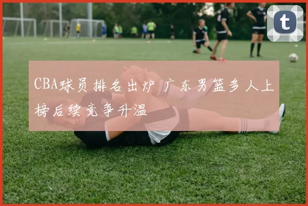 CBA球员排名出炉 广东男篮多人上榜后续竞争升温